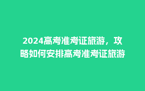 2024高考准考证旅游，攻略如何安排高考准考证旅游