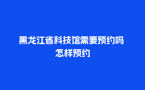 黑龙江省科技馆需要预约吗 怎样预约