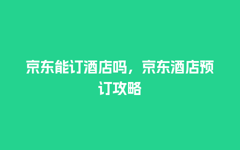 京东能订酒店吗，京东酒店预订攻略