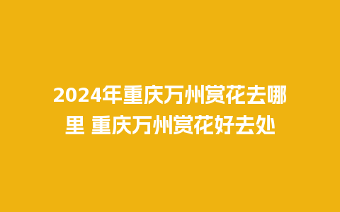 2024年重庆万州赏花去哪里 重庆万州赏花好去处