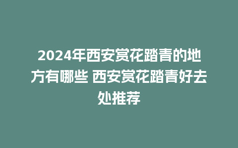 2024年西安赏花踏青的地方有哪些 西安赏花踏青好去处推荐