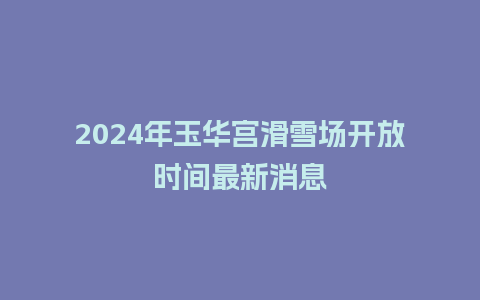 2024年玉华宫滑雪场开放时间最新消息