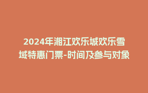 2024年湘江欢乐城欢乐雪域特惠门票-时间及参与对象