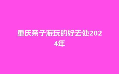 重庆亲子游玩的好去处2024年