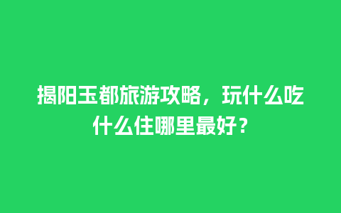 揭阳玉都旅游攻略，玩什么吃什么住哪里最好？