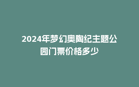 2024年梦幻奥陶纪主题公园门票价格多少