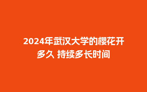 2024年武汉大学的樱花开多久 持续多长时间