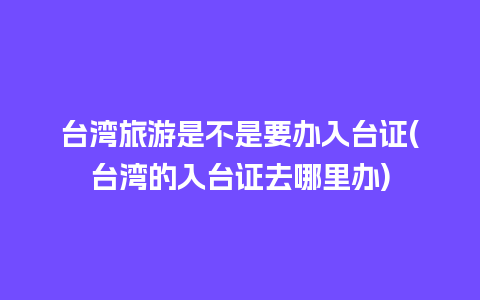 台湾旅游是不是要办入台证(台湾的入台证去哪里办)