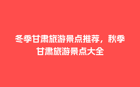 冬季甘肃旅游景点推荐，秋季甘肃旅游景点大全