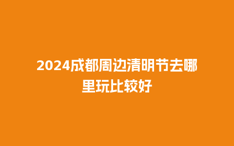 2024成都周边清明节去哪里玩比较好