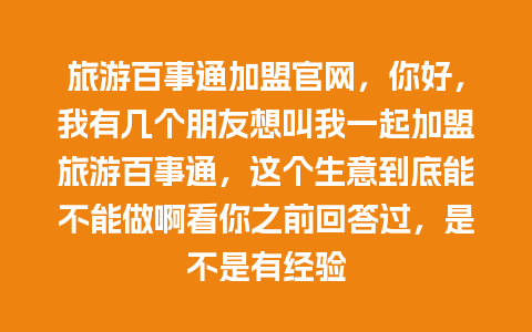 旅游百事通加盟官网，你好，我有几个朋友想叫我一起加盟旅游百事通，这个生意到底能不能做啊看你之前回答过，是不是有经验