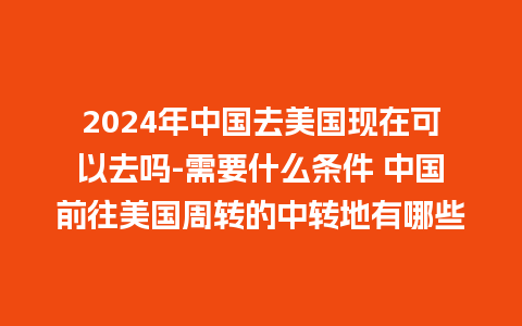 2024年中国去美国现在可以去吗-需要什么条件 中国前往美国周转的中转地有哪些