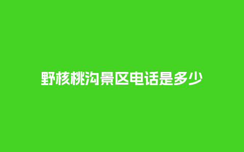 野核桃沟景区电话是多少