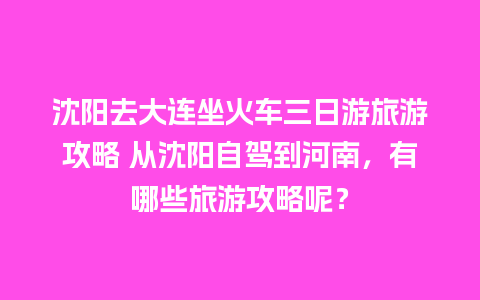 沈阳去大连坐火车三日游旅游攻略 从沈阳自驾到河南，有哪些旅游攻略呢？