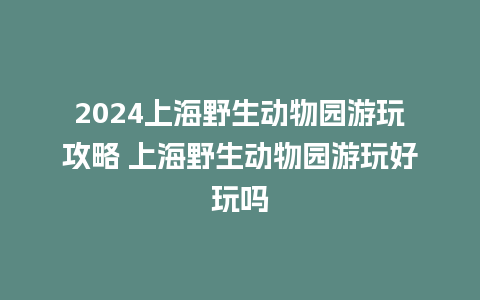 2024上海野生动物园游玩攻略 上海野生动物园游玩好玩吗