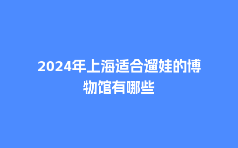 2024年上海适合遛娃的博物馆有哪些