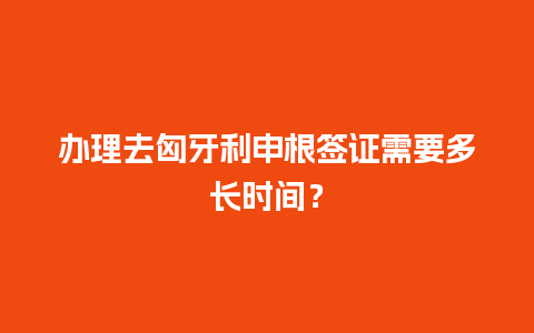 办理去匈牙利申根签证需要多长时间？