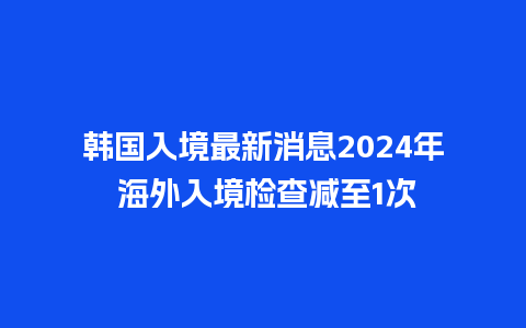 韩国入境最新消息2024年 海外入境检查减至1次