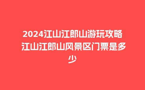 2024江山江郎山游玩攻略 江山江郎山风景区门票是多少