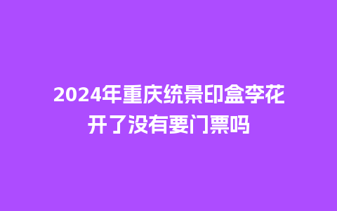 2024年重庆统景印盒李花开了没有要门票吗