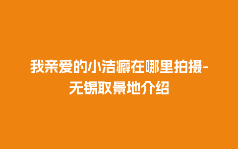 我亲爱的小洁癖在哪里拍摄-无锡取景地介绍