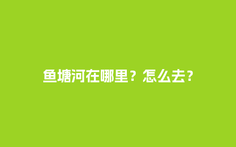 鱼塘河在哪里？怎么去？