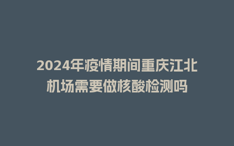 2024年疫情期间重庆江北机场需要做核酸检测吗