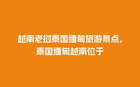 越南老挝泰国缅甸旅游景点，泰国缅甸越南位于