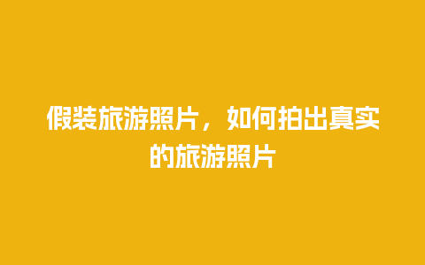 假装旅游照片，如何拍出真实的旅游照片