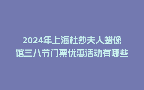 2024年上海杜莎夫人蜡像馆三八节门票优惠活动有哪些