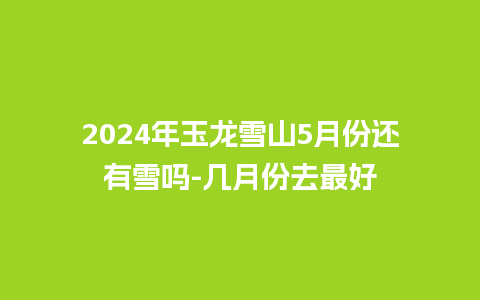 2024年玉龙雪山5月份还有雪吗-几月份去最好