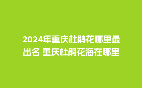 2024年重庆杜鹃花哪里最出名 重庆杜鹃花海在哪里