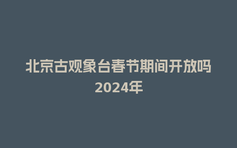 北京古观象台春节期间开放吗2024年