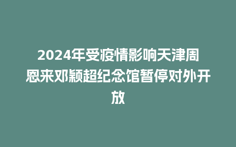 2024年受疫情影响天津周恩来邓颖超纪念馆暂停对外开放