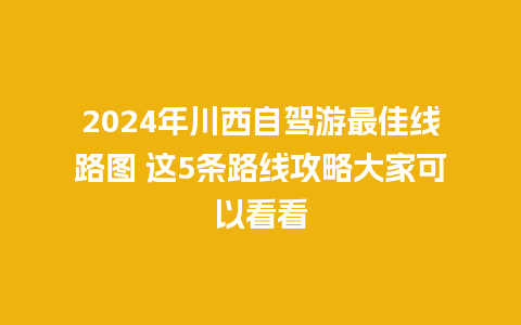 2024年川西自驾游最佳线路图 这5条路线攻略大家可以看看