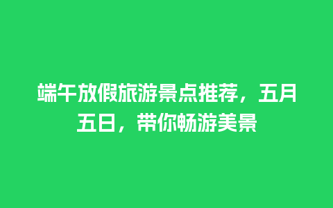 端午放假旅游景点推荐，五月五日，带你畅游美景