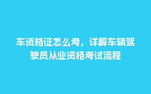 车资格证怎么考，详解车辆驾驶员从业资格考试流程