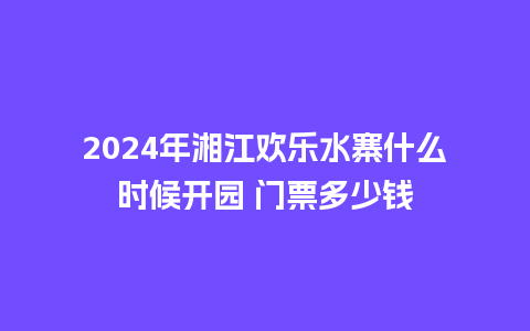 2024年湘江欢乐水寨什么时候开园 门票多少钱