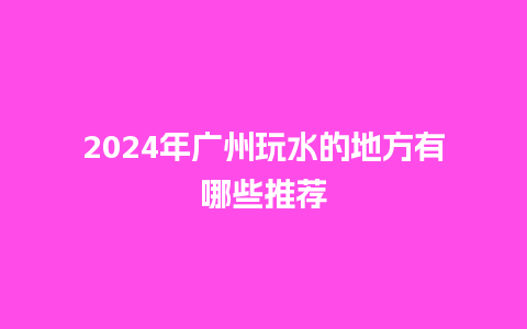 2024年广州玩水的地方有哪些推荐