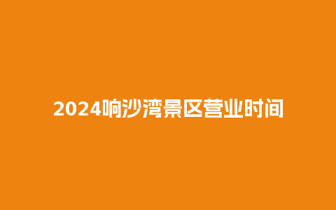 2024响沙湾景区营业时间