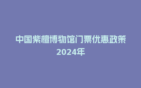 中国紫檀博物馆门票优惠政策2024年