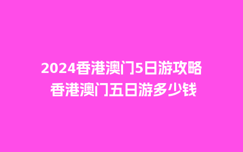 2024香港澳门5日游攻略 香港澳门五日游多少钱