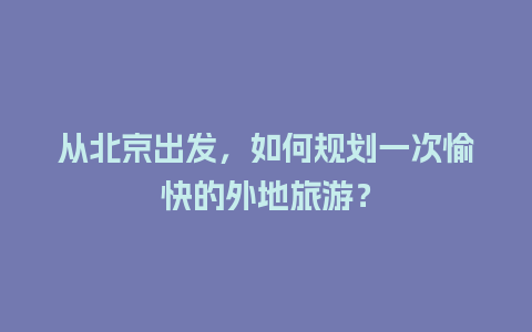 从北京出发，如何规划一次愉快的外地旅游？