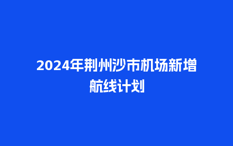 2024年荆州沙市机场新增航线计划