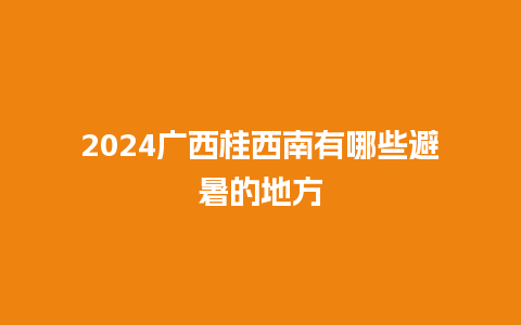 2024广西桂西南有哪些避暑的地方