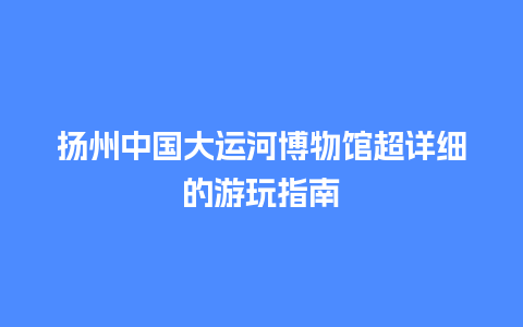 扬州中国大运河博物馆超详细的游玩指南