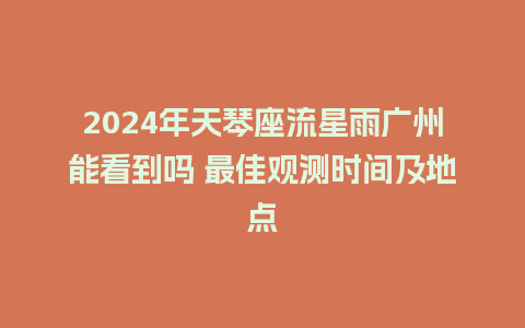 2024年天琴座流星雨广州能看到吗 最佳观测时间及地点