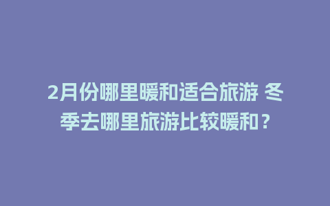 2月份哪里暖和适合旅游 冬季去哪里旅游比较暖和？