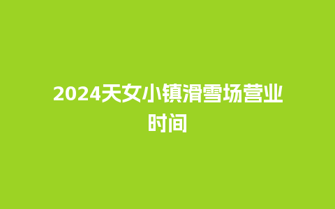 2024天女小镇滑雪场营业时间