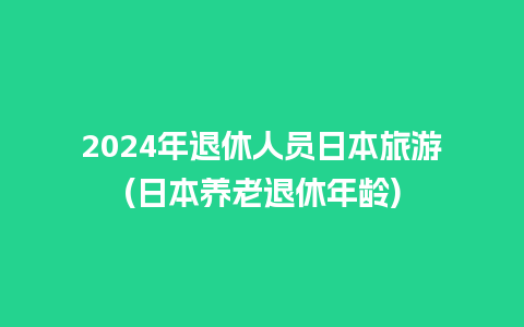 2024年退休人员日本旅游(日本养老退休年龄)